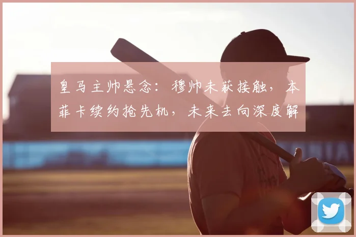 皇马主帅悬念：穆帅未获接触，本菲卡续约抢先机，未来去向深度解析