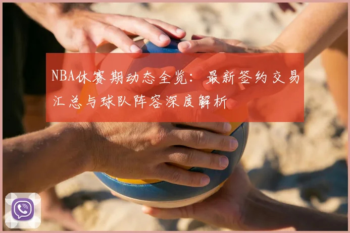 NBA休赛期动态全览：最新签约交易汇总与球队阵容深度解析