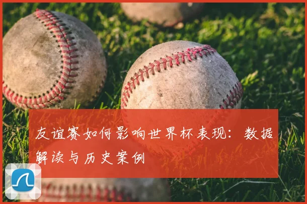 友谊赛如何影响世界杯表现：数据解读与历史案例