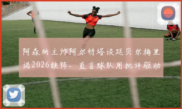 阿森纳主帅阿尔特塔谈廷贝尔梅里诺2026缺阵，直言球队用批评驱动前进：伤病困扰下的破局思路