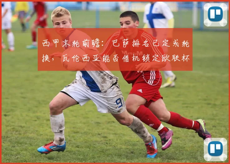 西甲末轮前瞻：巴萨排名已定或轮换，瓦伦西亚能否借机锁定欧联杯资格？