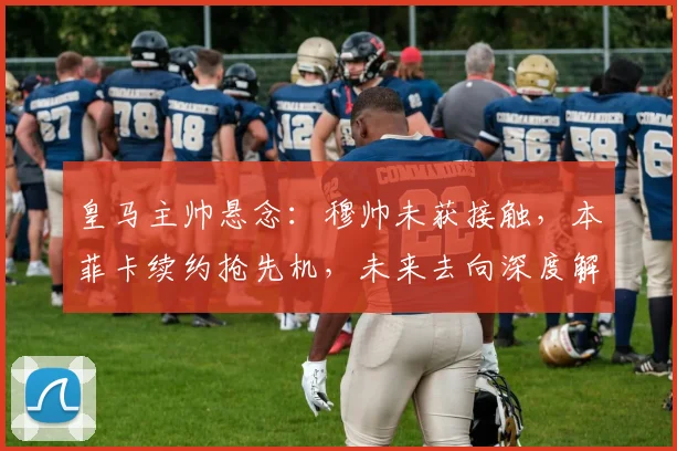 皇马主帅悬念：穆帅未获接触，本菲卡续约抢先机，未来去向深度解析