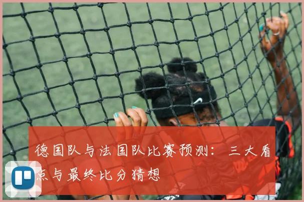 德国队与法国队比赛预测：三大看点与最终比分猜想