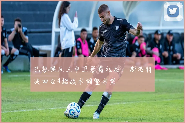巴黎碾压三中卫暴露短板，斯洛特次回合4招战术调整方案