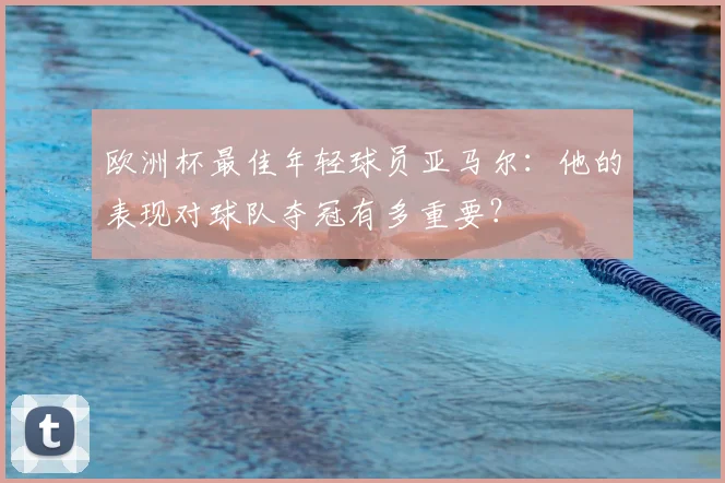 欧洲杯最佳年轻球员亚马尔：他的表现对球队夺冠有多重要？