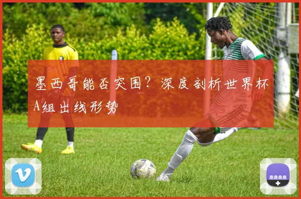 墨西哥能否突围？深度剖析世界杯A组出线形势