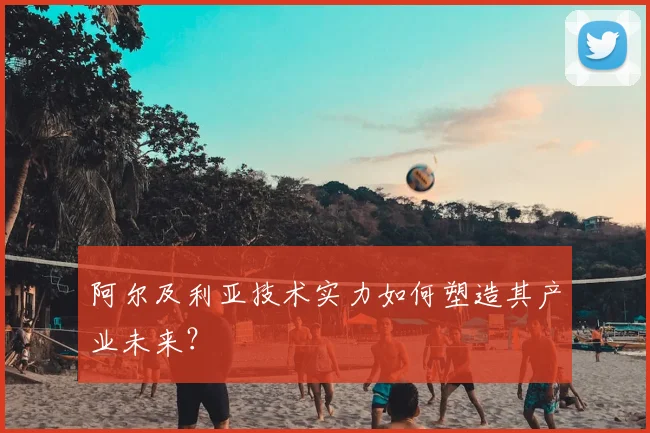 阿尔及利亚技术实力如何塑造其产业未来？